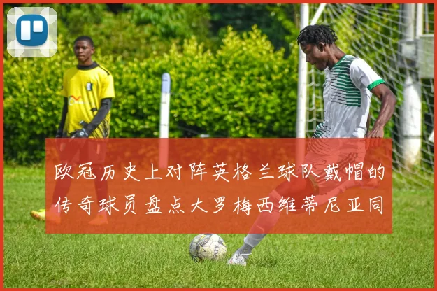 欧冠历史上对阵英格兰球队戴帽的传奇球员盘点大罗梅西维蒂尼亚同样在列