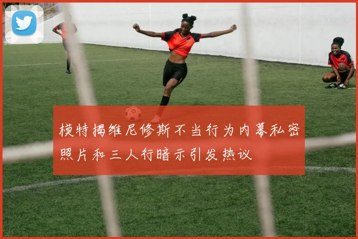 模特揭维尼修斯不当行为内幕私密照片和三人行暗示引发热议