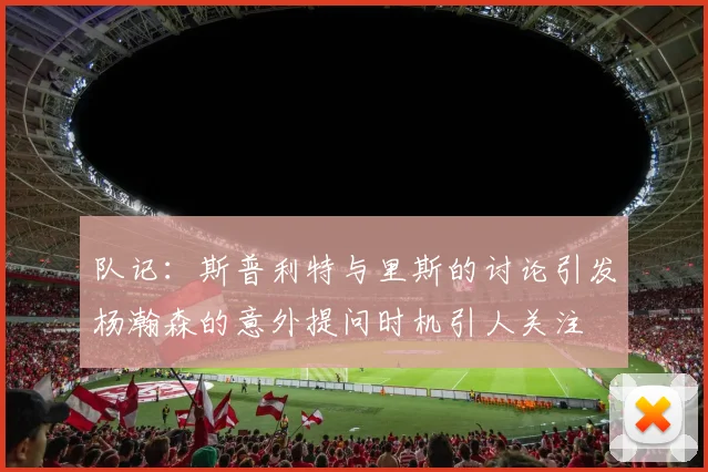 队记：斯普利特与里斯的讨论引发杨瀚森的意外提问时机引人关注