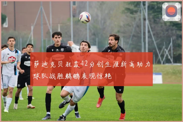萨迪克贝狂轰42分创生涯新高助力球队战胜鹈鹕表现惊艳