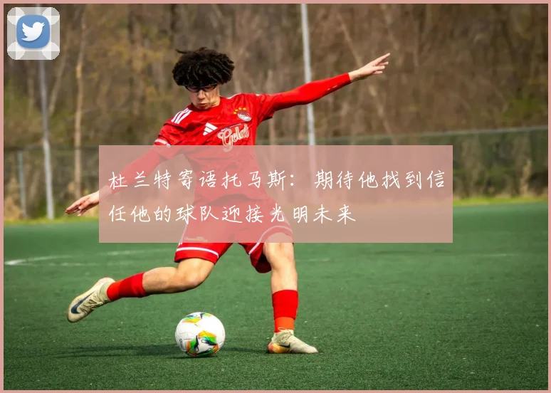 杜兰特寄语托马斯：期待他找到信任他的球队迎接光明未来