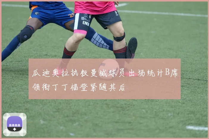 瓜迪奥拉执教曼城球员出场统计B席领衔丁丁福登紧随其后