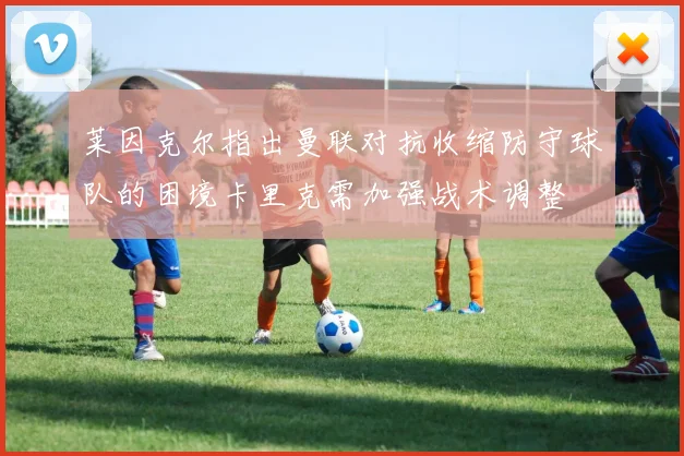 莱因克尔指出曼联对抗收缩防守球队的困境卡里克需加强战术调整