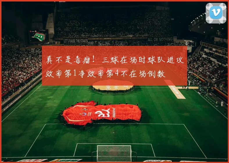 真不是毒瘤！三球在场时球队进攻效率第1净效率第4不在场倒数