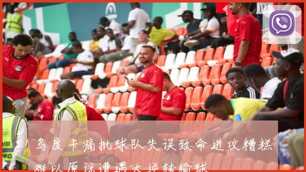 乌度卡痛批球队失误致命进攻糟糕难以原谅遭遇大逆转输球