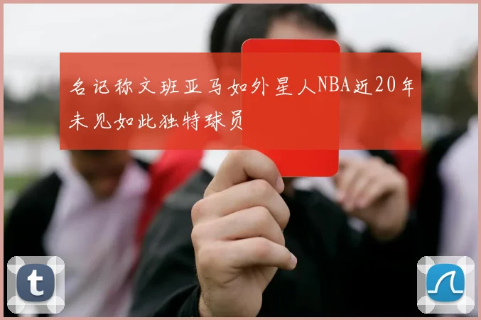 名记称文班亚马如外星人NBA近20年未见如此独特球员