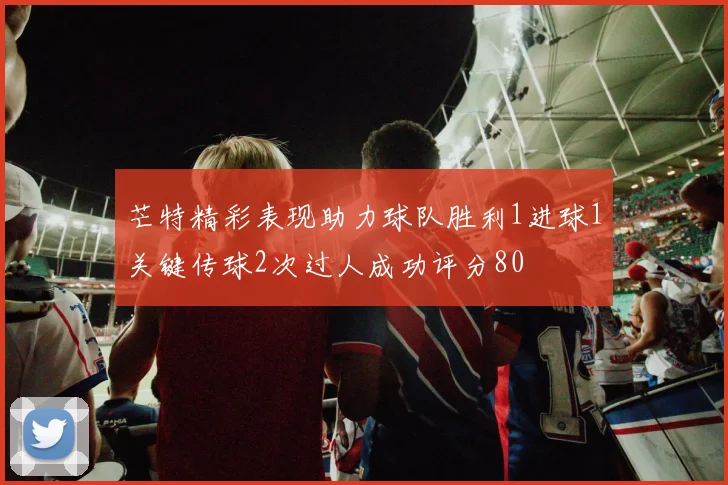 芒特精彩表现助力球队胜利1进球1关键传球2次过人成功评分80