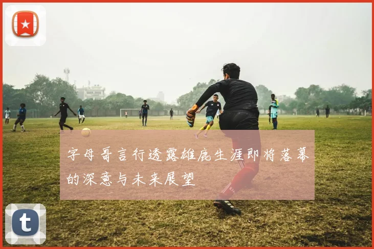 字母哥言行透露雄鹿生涯即将落幕的深意与未来展望