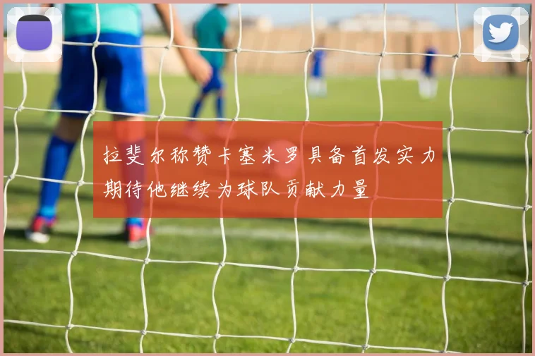 拉斐尔称赞卡塞米罗具备首发实力期待他继续为球队贡献力量