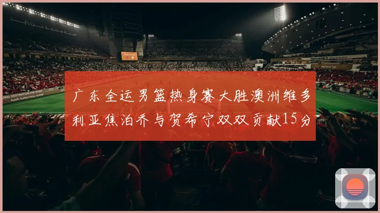广东全运男篮热身赛大胜澳洲维多利亚焦泊乔与贺希宁双双贡献15分表现出色