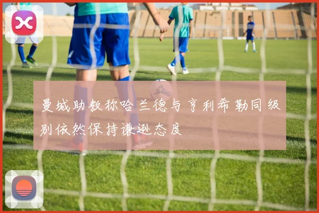 曼城助教称哈兰德与亨利希勒同级别依然保持谦逊态度