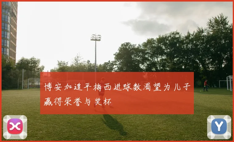 博安加追平梅西进球数渴望为儿子赢得荣誉与奖杯