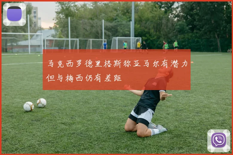 马克西罗德里格斯称亚马尔有潜力但与梅西仍有差距