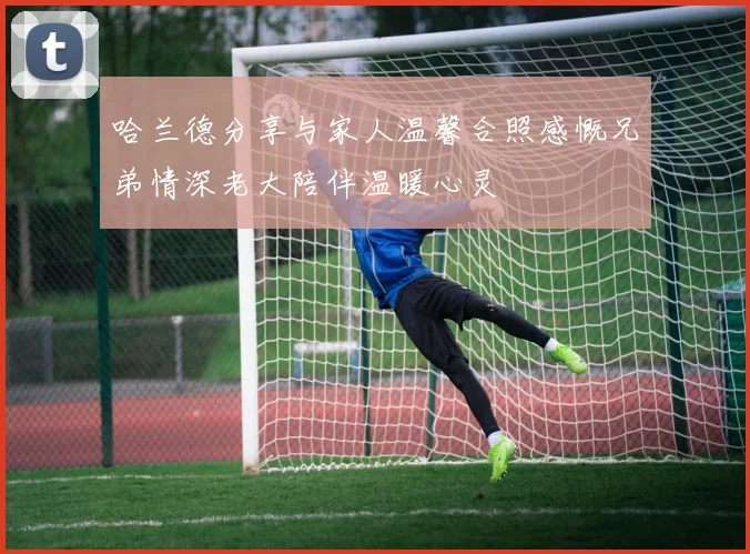 哈兰德分享与家人温馨合照感慨兄弟情深老大陪伴温暖心灵
