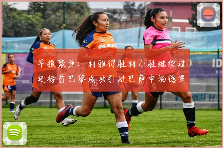 早报聚焦：利雅得胜利小胜继续追赶榜首巴黎成功引进巴萨中场德罗