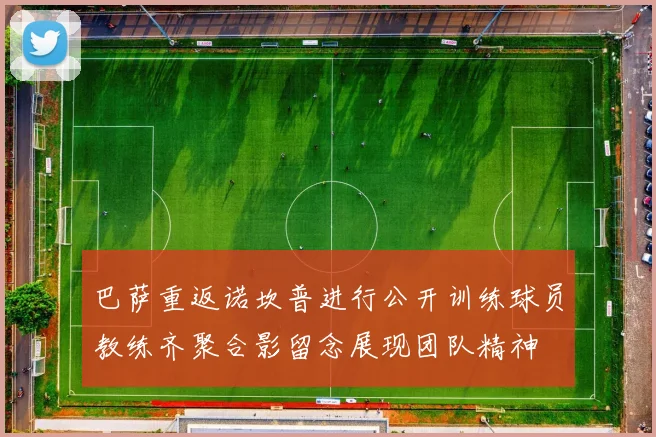 巴萨重返诺坎普进行公开训练球员教练齐聚合影留念展现团队精神