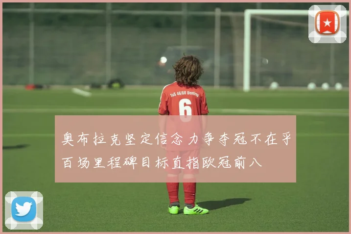 奥布拉克坚定信念力争夺冠不在乎百场里程碑目标直指欧冠前八