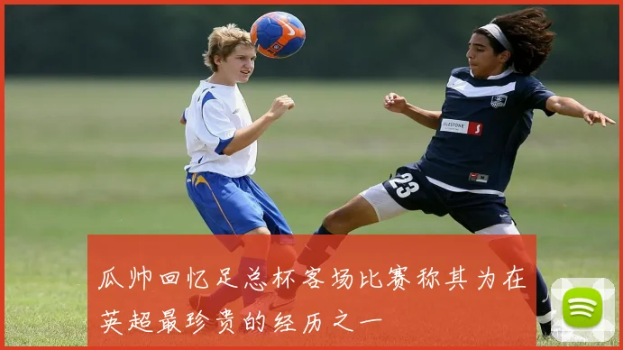 瓜帅回忆足总杯客场比赛称其为在英超最珍贵的经历之一