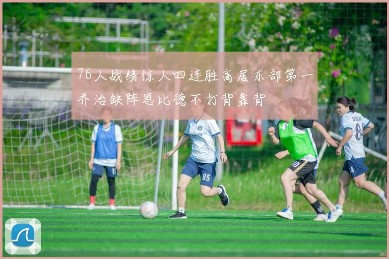 76人战绩惊人四连胜高居东部第一乔治缺阵恩比德不打背靠背