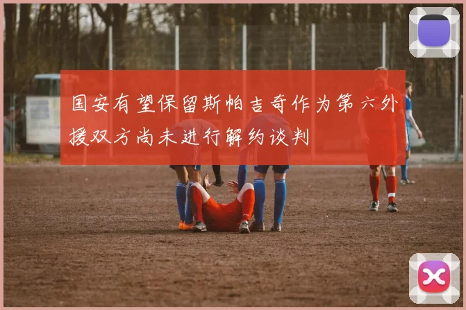 国安有望保留斯帕吉奇作为第六外援双方尚未进行解约谈判