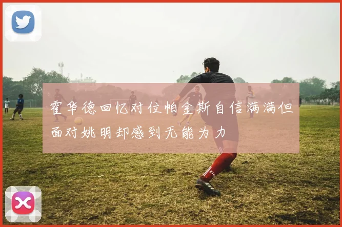 霍华德回忆对位帕金斯自信满满但面对姚明却感到无能为力