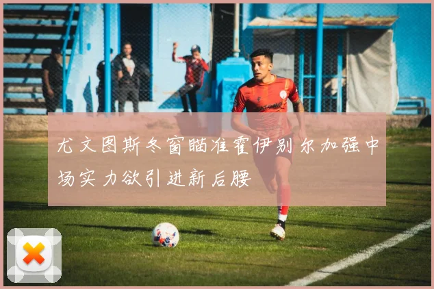 尤文图斯冬窗瞄准霍伊别尔加强中场实力欲引进新后腰