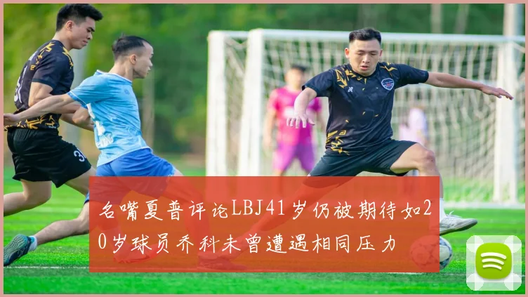 名嘴夏普评论LBJ41岁仍被期待如20岁球员乔科未曾遭遇相同压力