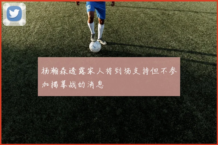 杨瀚森透露家人将到场支持但不参加揭幕战的消息