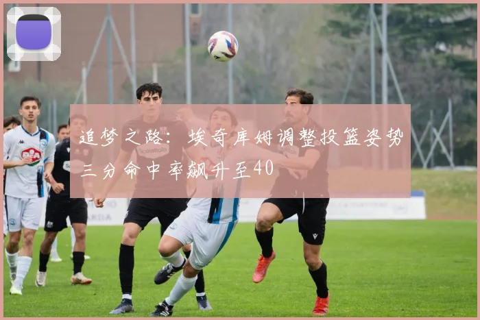 追梦之路：埃奇库姆调整投篮姿势三分命中率飙升至40