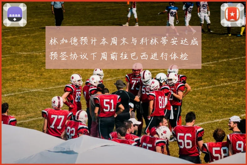 林加德预计本周末与科林蒂安达成预签协议下周前往巴西进行体检
