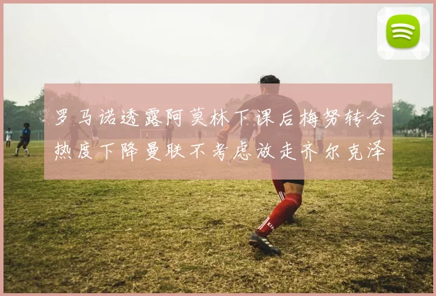 罗马诺透露阿莫林下课后梅努转会热度下降曼联不考虑放走齐尔克泽