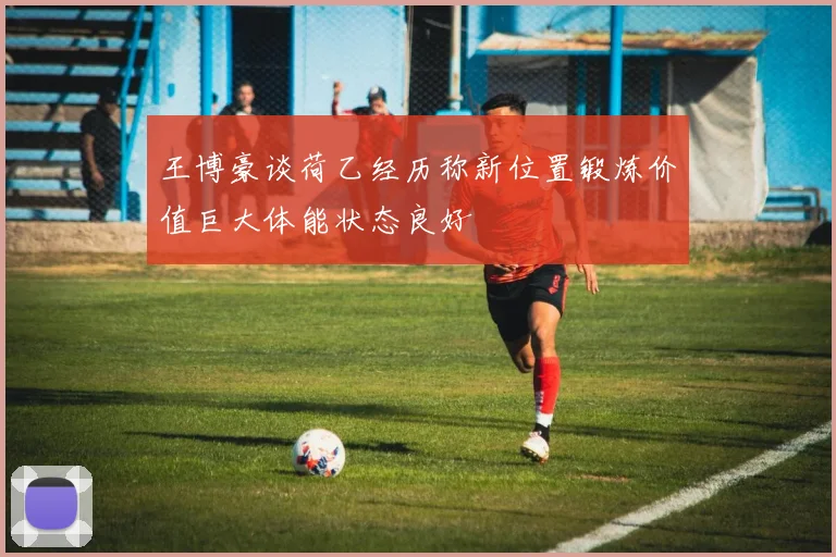 王博豪谈荷乙经历称新位置锻炼价值巨大体能状态良好