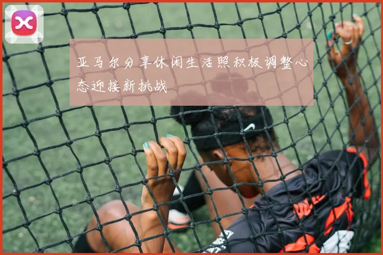 亚马尔分享休闲生活照积极调整心态迎接新挑战