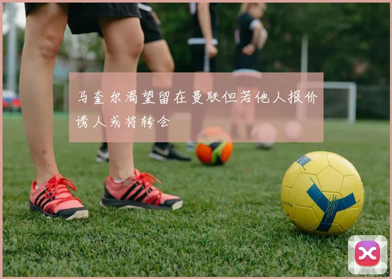 马奎尔渴望留在曼联但若他人报价诱人或将转会